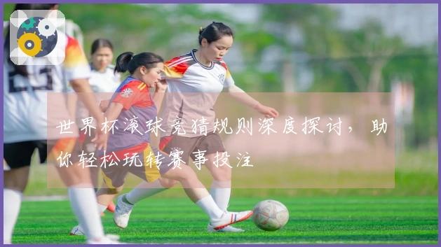 世界杯滚球竞猜规则深度探讨，助你轻松玩转赛事投注