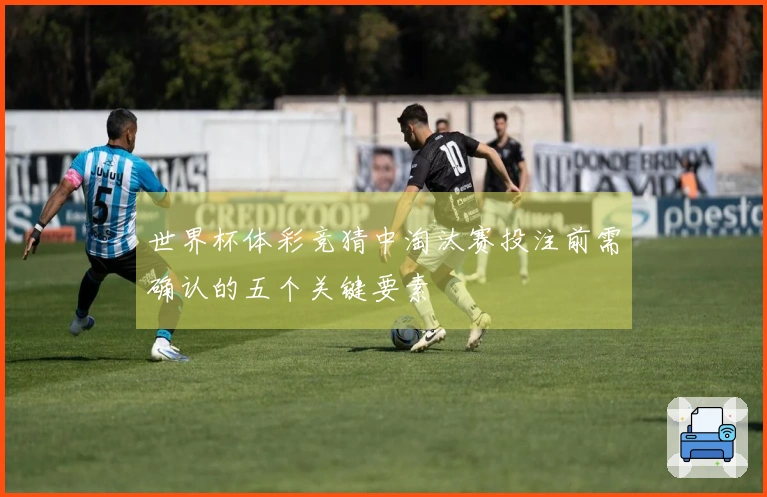 世界杯体彩竞猜中淘汰赛投注前需确认的五个关键要素