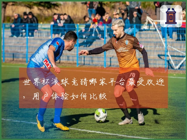 世界杯滚球竞猜哪家平台最受欢迎，用户体验如何比较